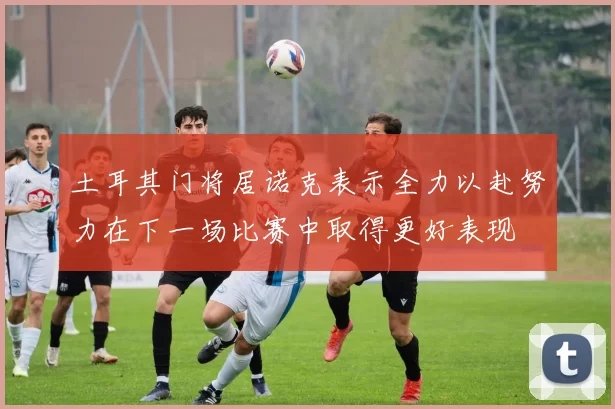 土耳其门将居诺克表示全力以赴努力在下一场比赛中取得更好表现