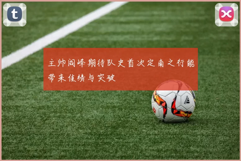 主帅阎峰期待队史首次定南之行能带来佳绩与突破