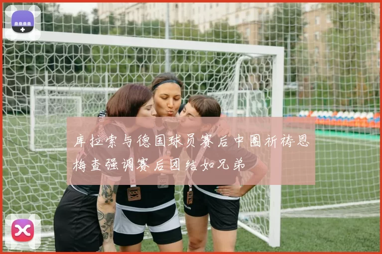 库拉索与德国球员赛后中圈祈祷恩梅查强调赛后团结如兄弟