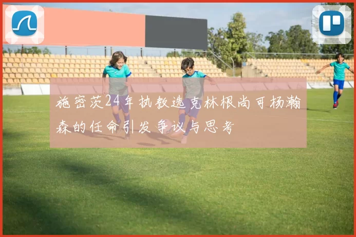 施密茨24年执教选克林根尚可杨瀚森的任命引发争议与思考