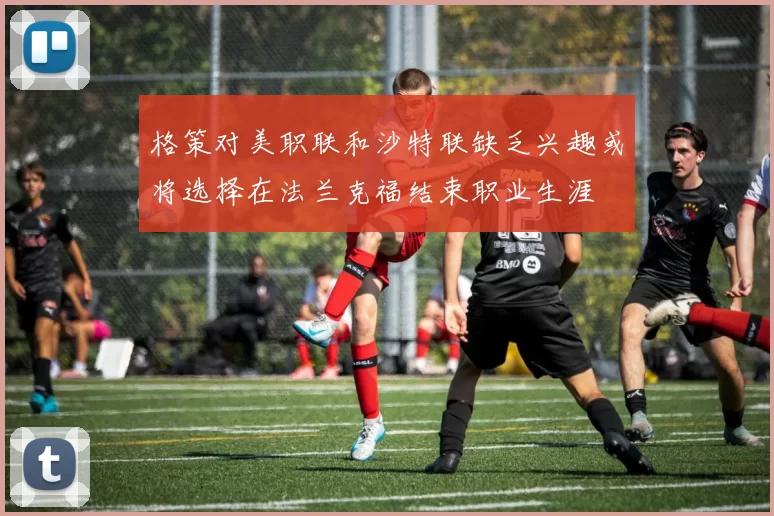 格策对美职联和沙特联缺乏兴趣或将选择在法兰克福结束职业生涯