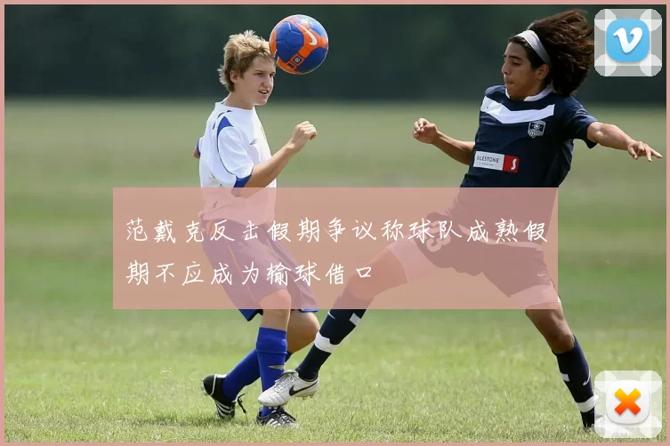 范戴克反击假期争议称球队成熟假期不应成为输球借口