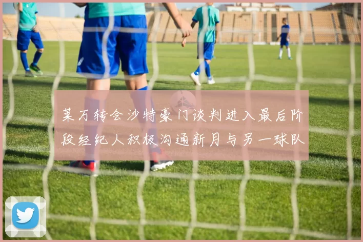 莱万转会沙特豪门谈判进入最后阶段经纪人积极沟通新月与另一球队