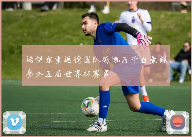 诺伊尔重返德国队感慨万千自豪能参加五届世界杯赛事