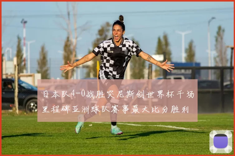 日本队4-0战胜突尼斯创世界杯千场里程碑亚洲球队赛事最大比分胜利