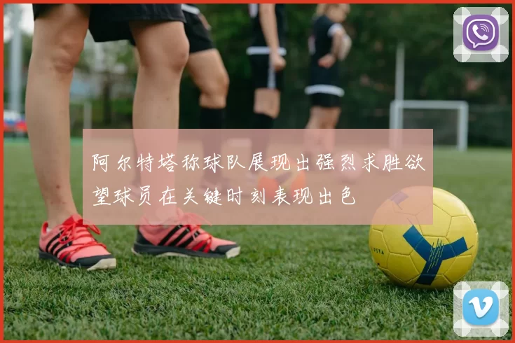阿尔特塔称球队展现出强烈求胜欲望球员在关键时刻表现出色