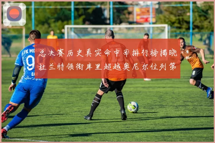 总决赛历史真实命中率排行榜揭晓杜兰特领衔库里超越奥尼尔位列第11