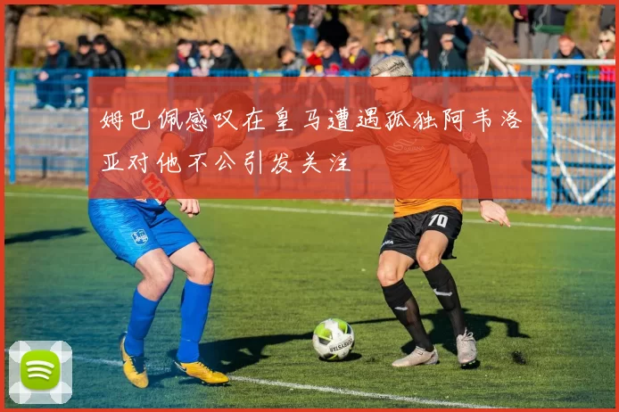 姆巴佩感叹在皇马遭遇孤独阿韦洛亚对他不公引发关注