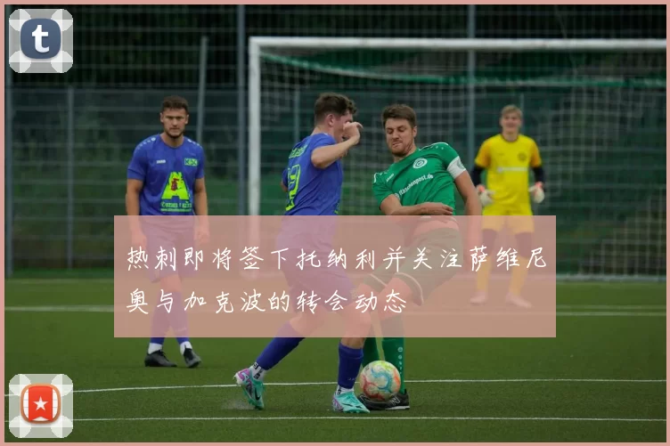 热刺即将签下托纳利并关注萨维尼奥与加克波的转会动态