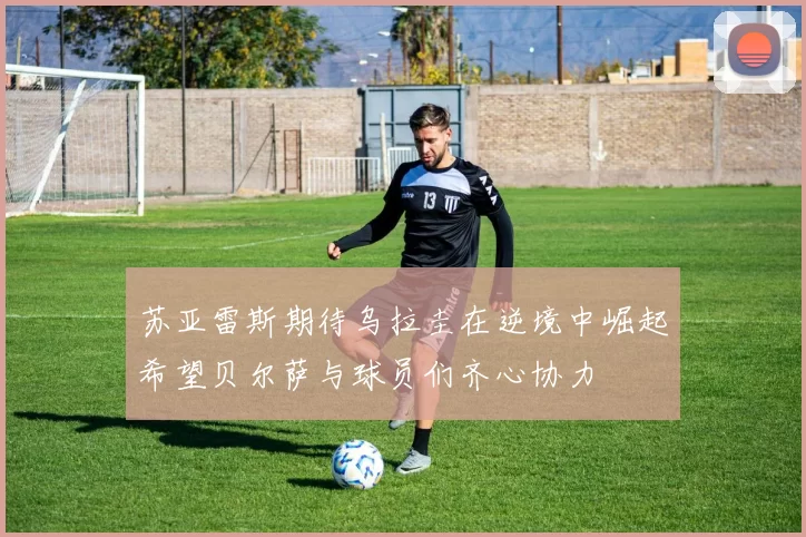 苏亚雷斯期待乌拉圭在逆境中崛起希望贝尔萨与球员们齐心协力