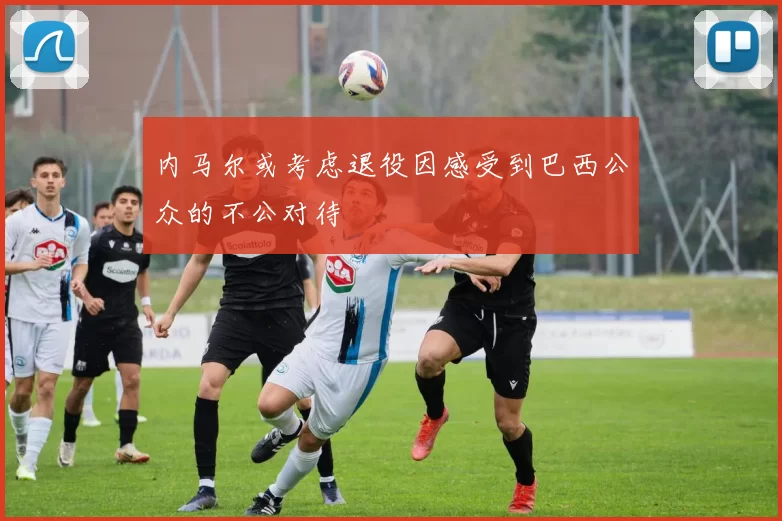 内马尔或考虑退役因感受到巴西公众的不公对待
