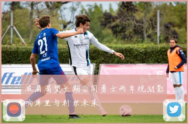 浓眉渴望长期合同勇士两年规划影响库里与科尔未来