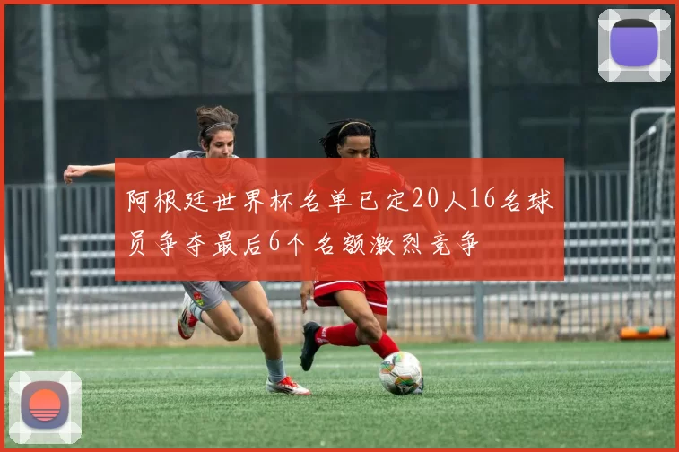 阿根廷世界杯名单已定20人16名球员争夺最后6个名额激烈竞争