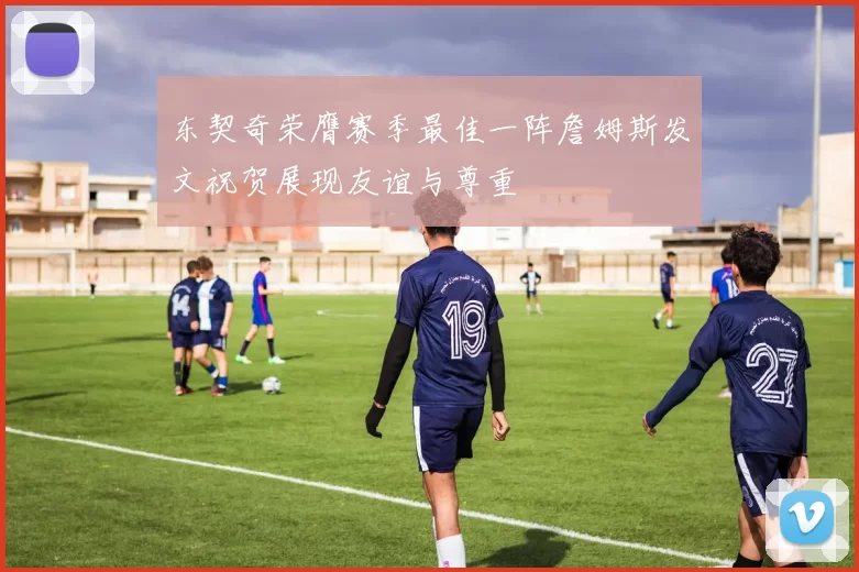 东契奇荣膺赛季最佳一阵詹姆斯发文祝贺展现友谊与尊重