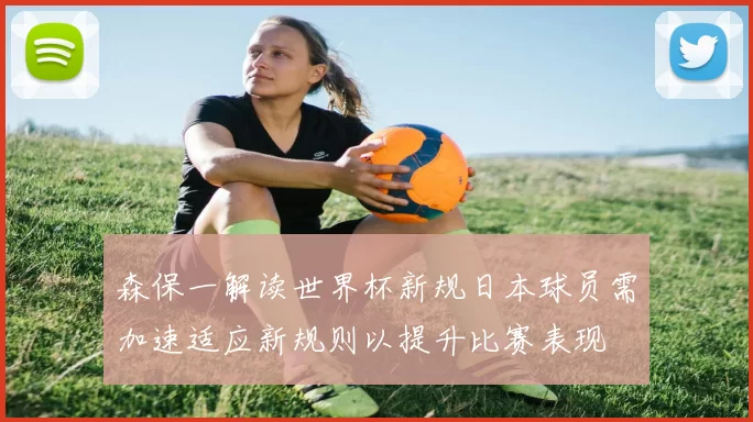 森保一解读世界杯新规日本球员需加速适应新规则以提升比赛表现