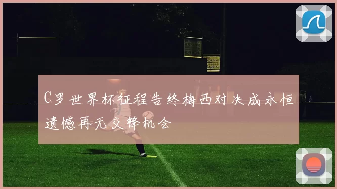 C罗世界杯征程告终梅西对决成永恒遗憾再无交锋机会