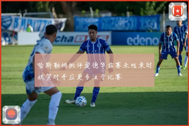 哈斯勒姆批评爱德华兹赛未结束时祝贺对手应更专注于比赛