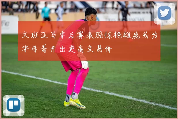 文班亚马季后赛表现惊艳雄鹿或为字母哥开出更高交易价