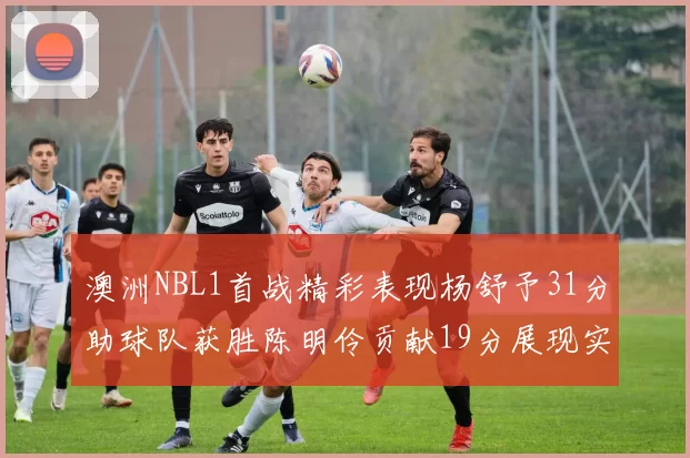 澳洲NBL1首战精彩表现杨舒予31分助球队获胜陈明伶贡献19分展现实力