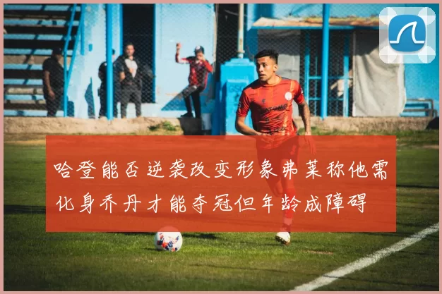 哈登能否逆袭改变形象弗莱称他需化身乔丹才能夺冠但年龄成障碍