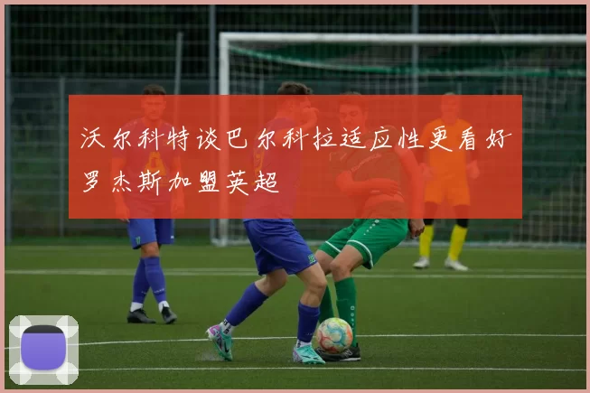 沃尔科特谈巴尔科拉适应性更看好罗杰斯加盟英超