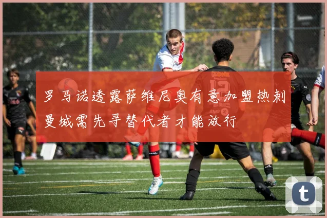 罗马诺透露萨维尼奥有意加盟热刺曼城需先寻替代者才能放行